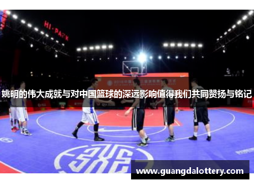 姚明的伟大成就与对中国篮球的深远影响值得我们共同赞扬与铭记
